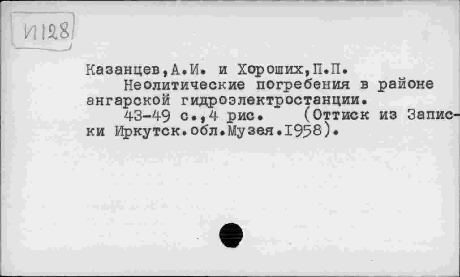 ﻿Казанцев,А.И. и Хороших,П.П.
Неолитические погребения в районе ангарской гидроэлектростанции.
43-49 с.,4 рис. (Оттиск из Записки Иркутск.обл.Музея.1958)«